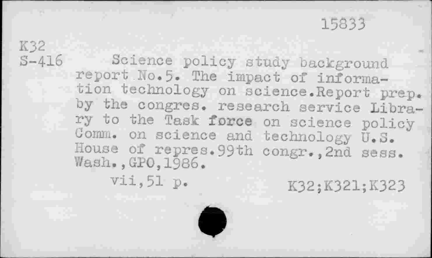 ﻿15333
K32
S-416 Science policy study background report No.5» The impact of information technology on science.Report prep, by the congres. research service Library to the Task force on science policy Comm, on science and technology U.S. House of repres.99th congr.,2nd sess. Wash.,GPO,1986.
vii,51 p.	K32;K321;K323